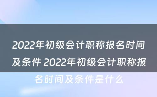 2022年初级会计职称报名时间及条件 2022年初级会计职称报名时间及条件是什么