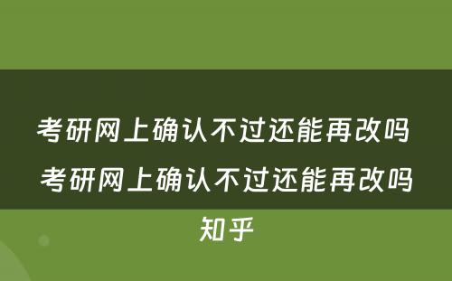 考研网上确认不过还能再改吗 考研网上确认不过还能再改吗知乎