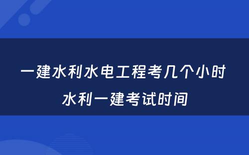 一建水利水电工程考几个小时 水利一建考试时间