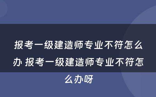 报考一级建造师专业不符怎么办 报考一级建造师专业不符怎么办呀