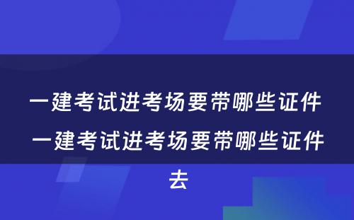 一建考试进考场要带哪些证件 一建考试进考场要带哪些证件去