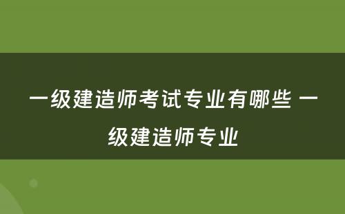 一级建造师考试专业有哪些 一级建造师专业