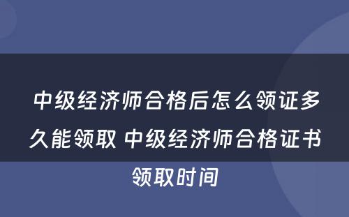 中级经济师合格后怎么领证多久能领取 中级经济师合格证书领取时间