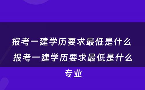 报考一建学历要求最低是什么 报考一建学历要求最低是什么专业