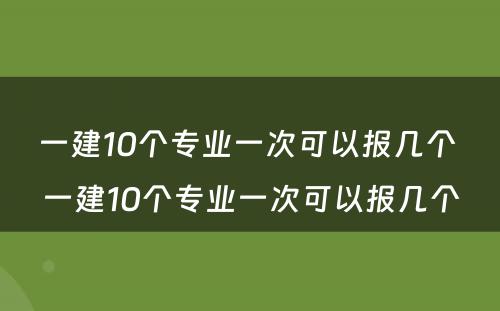 一建10个专业一次可以报几个 一建10个专业一次可以报几个