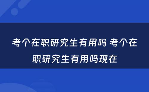 考个在职研究生有用吗 考个在职研究生有用吗现在