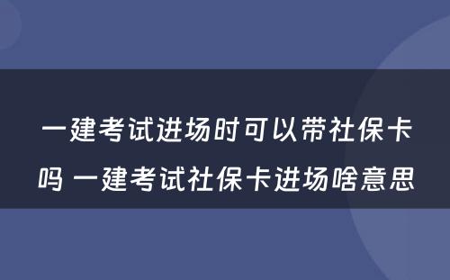 一建考试进场时可以带社保卡吗 一建考试社保卡进场啥意思