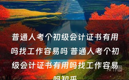 普通人考个初级会计证书有用吗找工作容易吗 普通人考个初级会计证书有用吗找工作容易吗知乎