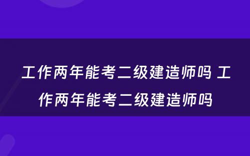 工作两年能考二级建造师吗 工作两年能考二级建造师吗