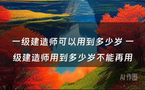 一级建造师可以用到多少岁 一级建造师用到多少岁不能再用