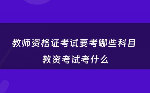 教师资格证考试要考哪些科目 教资考试考什么