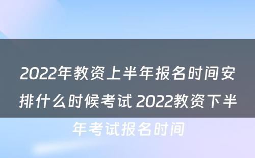 2022年教资上半年报名时间安排什么时候考试 2022教资下半年考试报名时间