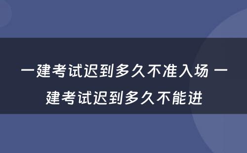 一建考试迟到多久不准入场 一建考试迟到多久不能进