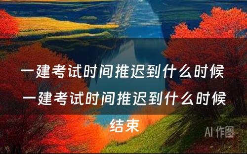 一建考试时间推迟到什么时候 一建考试时间推迟到什么时候结束