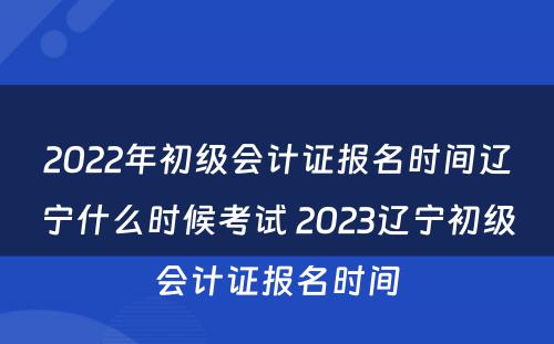 2022年初级会计证报名时间辽宁什么时候考试 2023辽宁初级会计证报名时间