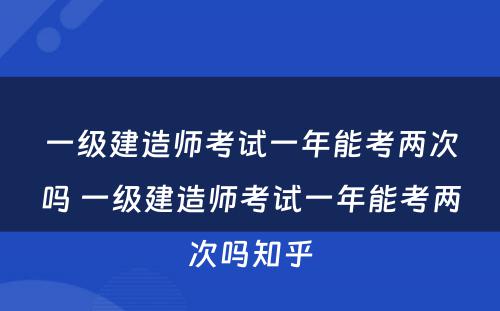 一级建造师考试一年能考两次吗 一级建造师考试一年能考两次吗知乎