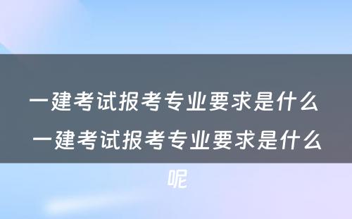 一建考试报考专业要求是什么 一建考试报考专业要求是什么呢