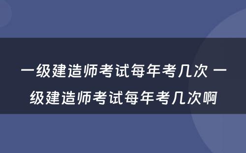 一级建造师考试每年考几次 一级建造师考试每年考几次啊