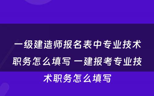 一级建造师报名表中专业技术职务怎么填写 一建报考专业技术职务怎么填写