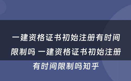 一建资格证书初始注册有时间限制吗 一建资格证书初始注册有时间限制吗知乎