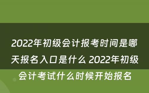 2022年初级会计报考时间是哪天报名入口是什么 2022年初级会计考试什么时候开始报名