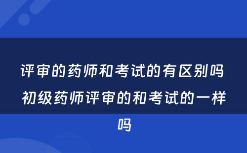 评审的药师和考试的有区别吗 初级药师评审的和考试的一样吗