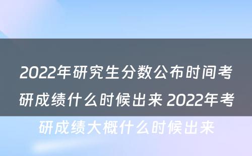 2022年研究生分数公布时间考研成绩什么时候出来 2022年考研成绩大概什么时候出来