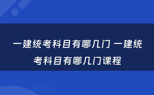 一建统考科目有哪几门 一建统考科目有哪几门课程