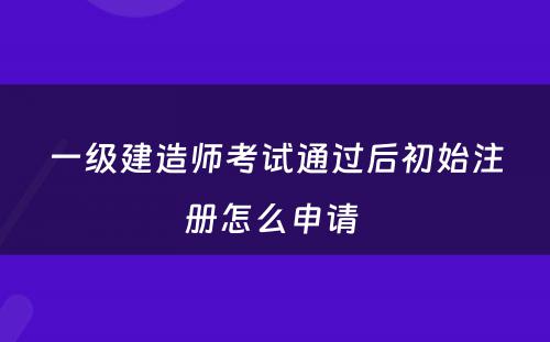 一级建造师考试通过后初始注册怎么申请 