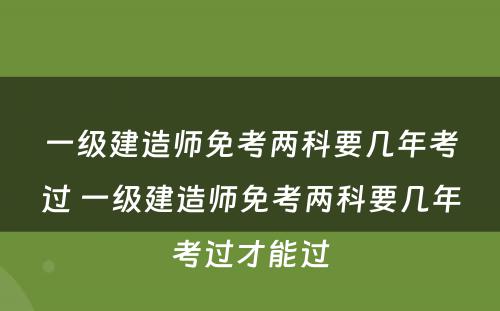 一级建造师免考两科要几年考过 一级建造师免考两科要几年考过才能过