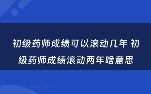 初级药师成绩可以滚动几年 初级药师成绩滚动两年啥意思