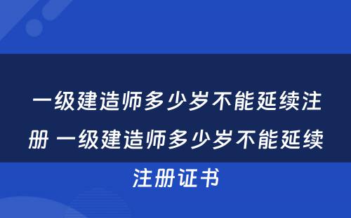 一级建造师多少岁不能延续注册 一级建造师多少岁不能延续注册证书