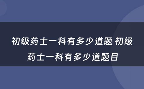 初级药士一科有多少道题 初级药士一科有多少道题目