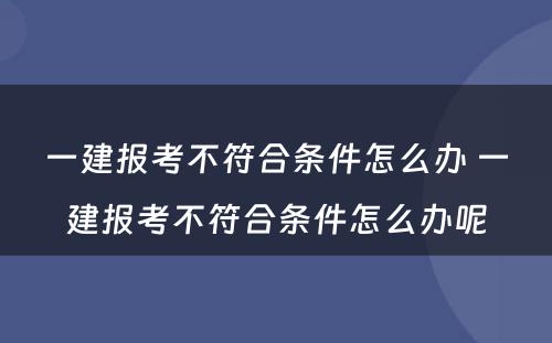 一建报考不符合条件怎么办 一建报考不符合条件怎么办呢