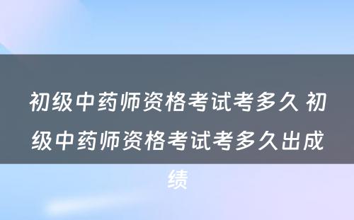 初级中药师资格考试考多久 初级中药师资格考试考多久出成绩