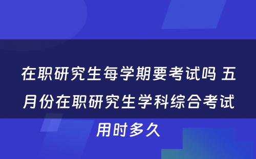 在职研究生每学期要考试吗 五月份在职研究生学科综合考试用时多久