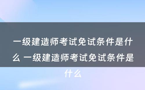 一级建造师考试免试条件是什么 一级建造师考试免试条件是什么