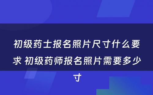 初级药士报名照片尺寸什么要求 初级药师报名照片需要多少寸