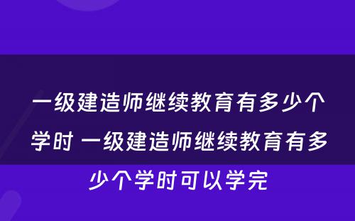 一级建造师继续教育有多少个学时 一级建造师继续教育有多少个学时可以学完