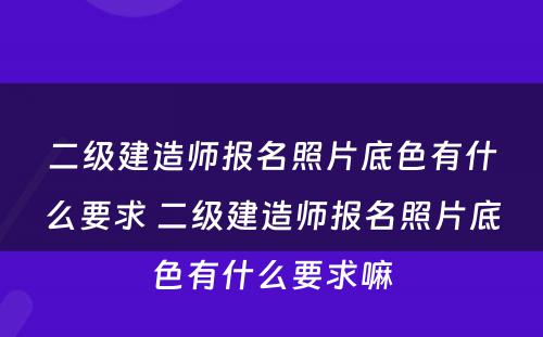 二级建造师报名照片底色有什么要求 二级建造师报名照片底色有什么要求嘛