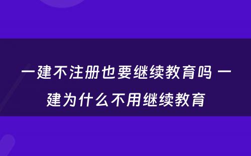 一建不注册也要继续教育吗 一建为什么不用继续教育