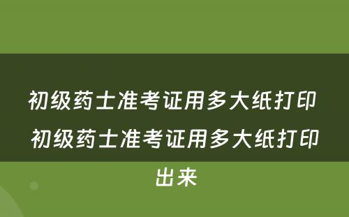 初级药士准考证用多大纸打印 初级药士准考证用多大纸打印出来