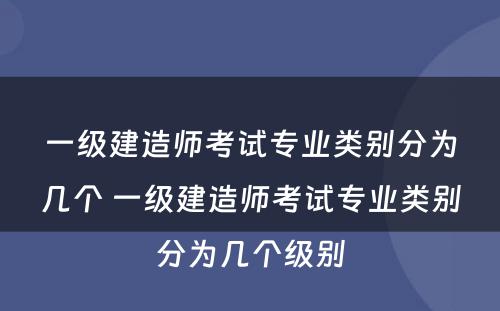 一级建造师考试专业类别分为几个 一级建造师考试专业类别分为几个级别