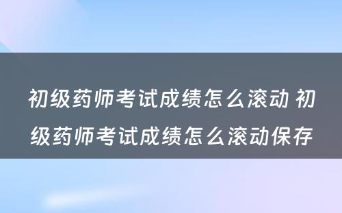 初级药师考试成绩怎么滚动 初级药师考试成绩怎么滚动保存