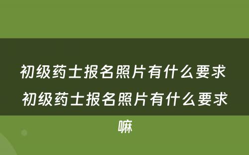 初级药士报名照片有什么要求 初级药士报名照片有什么要求嘛