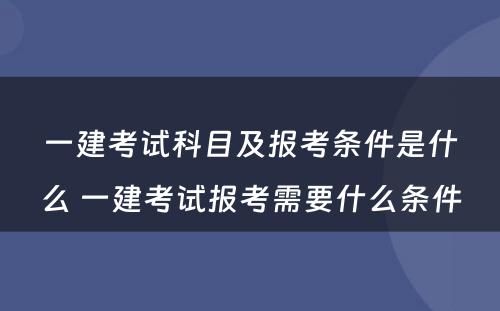 一建考试科目及报考条件是什么 一建考试报考需要什么条件