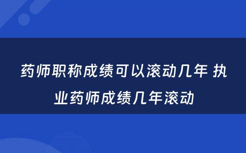 药师职称成绩可以滚动几年 执业药师成绩几年滚动