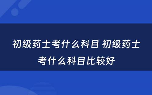 初级药士考什么科目 初级药士考什么科目比较好