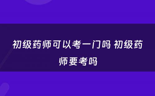 初级药师可以考一门吗 初级药师要考吗