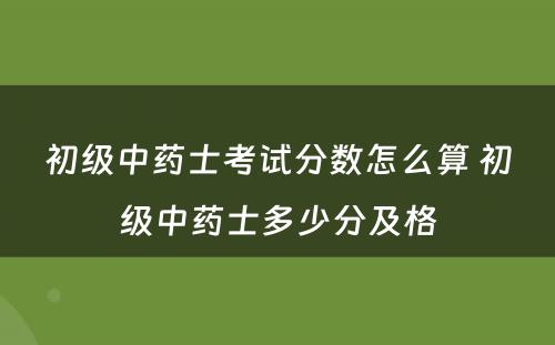 初级中药士考试分数怎么算 初级中药士多少分及格